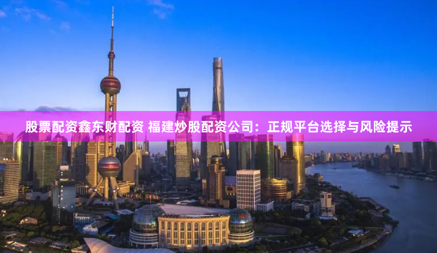 股票配资鑫东财配资 福建炒股配资公司：正规平台选择与风险提示