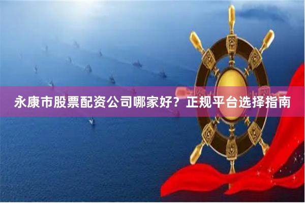 永康市股票配资公司哪家好？正规平台选择指南